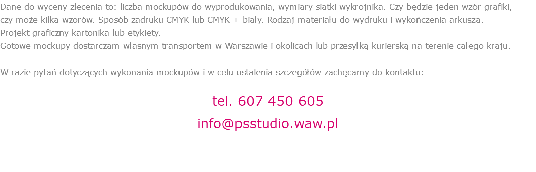 Dane do wyceny zlecenia to: liczba mockupów do wyprodukowania, wymiary siatki wykrojnika. Czy będzie jeden wzór grafiki,  czy może kilka wzorów. Sposób zadruku CMYK lub CMYK + biały. Rodzaj materiału do wydruku i wykończenia arkusza.  Projekt graficzny kartonika lub etykiety.  Gotowe mockupy dostarczam własnym transportem w Warszawie i okolicach lub przesyłką kurierską na terenie całego kraju. W razie pytań dotyczących wykonania mockupów i w celu ustalenia szczegółów zachęcamy do kontaktu: tel. 607 450 605 info@psstudio.waw.pl 